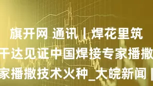 旗开网 通讯丨焊花里筑梦——在乌干达见证中国焊接专家播撒技术火种_大皖新闻 | 安徽网