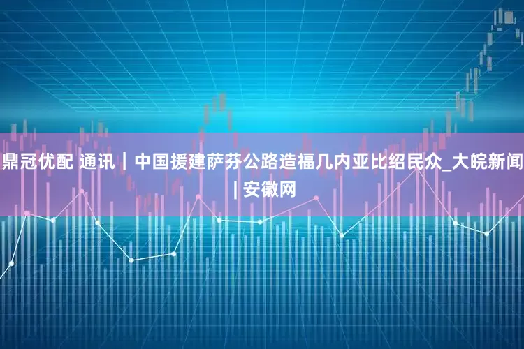 鼎冠优配 通讯｜中国援建萨芬公路造福几内亚比绍民众_大皖新闻 | 安徽网