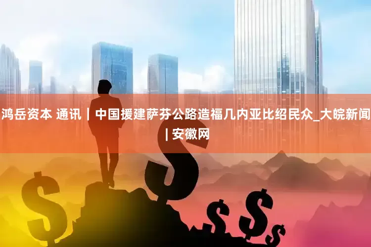 鸿岳资本 通讯｜中国援建萨芬公路造福几内亚比绍民众_大皖新闻 | 安徽网