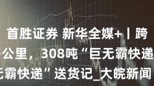 首胜证券 新华全媒+丨跨越1200多公里，308吨“巨无霸快递”送货记_大皖新闻 | 安徽网