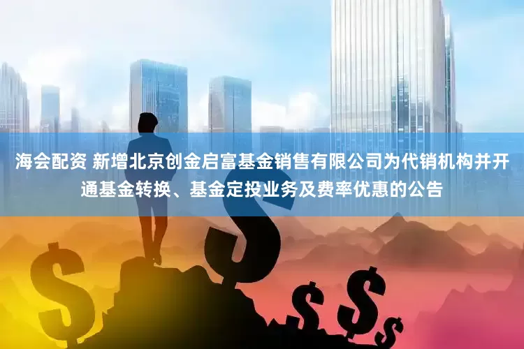 海会配资 新增北京创金启富基金销售有限公司为代销机构并开通基金转换、基金定投业务及费率优惠的公告