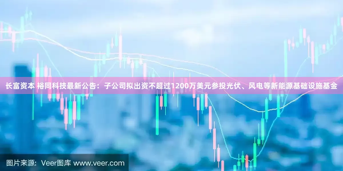 长富资本 裕同科技最新公告：子公司拟出资不超过1200万美元参投光伏、风电等新能源基础设施基金