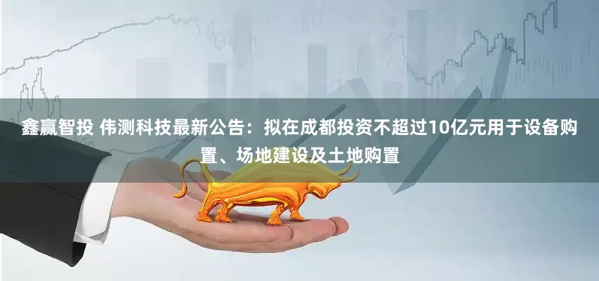 鑫赢智投 伟测科技最新公告：拟在成都投资不超过10亿元用于设备购置、场地建设及土地购置