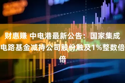 财惠赚 中电港最新公告：国家集成电路基金减持公司股份触及1%整数倍