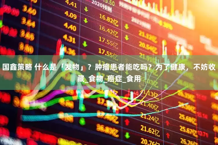 国鑫策略 什么是「发物」？肿瘤患者能吃吗？为了健康，不妨收藏_食物_癌症_食用