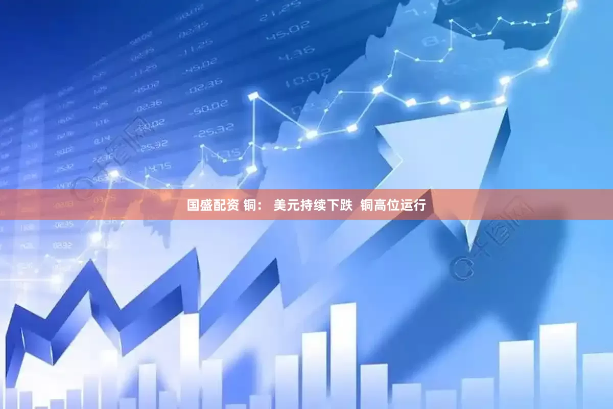国盛配资 铜： 美元持续下跌  铜高位运行