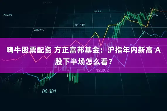 嗨牛股票配资 方正富邦基金：沪指年内新高 A股下半场怎么看？