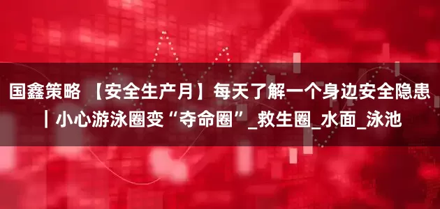 国鑫策略 【安全生产月】每天了解一个身边安全隐患｜小心游泳圈变“夺命圈”_救生圈_水面_泳池