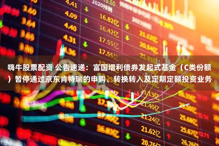 嗨牛股票配资 公告速递：富国增利债券发起式基金（C类份额）暂停通过京东肯特瑞的申购、转换转入及定期定额投资业务