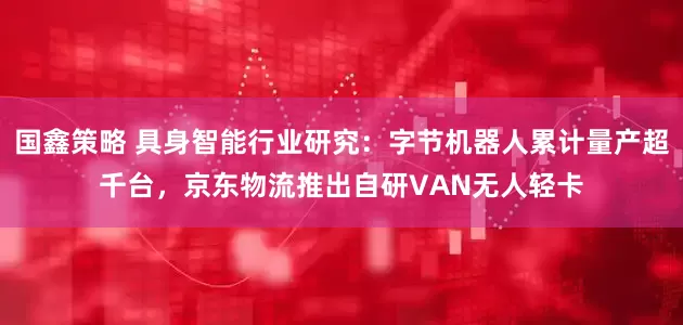 国鑫策略 具身智能行业研究:字节机器人累计量产超千台,京东物流推出自研VAN无人轻卡