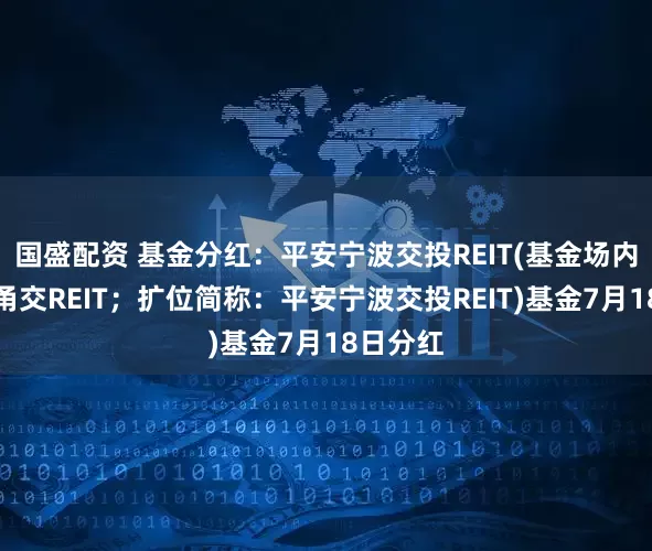 国盛配资 基金分红：平安宁波交投REIT(基金场内简称：甬交REIT；扩位简称：平安宁波交投REIT)基金7月18日分红
