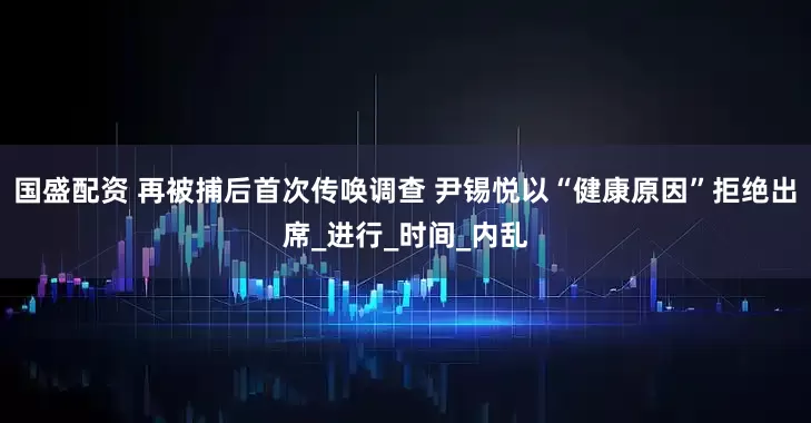 国盛配资 再被捕后首次传唤调查 尹锡悦以“健康原因”拒绝出席_进行_时间_内乱