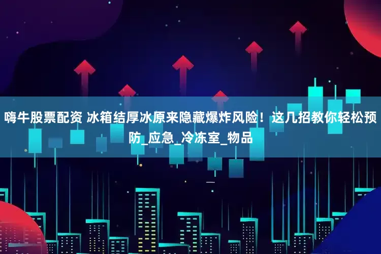 嗨牛股票配资 冰箱结厚冰原来隐藏爆炸风险！这几招教你轻松预防_应急_冷冻室_物品