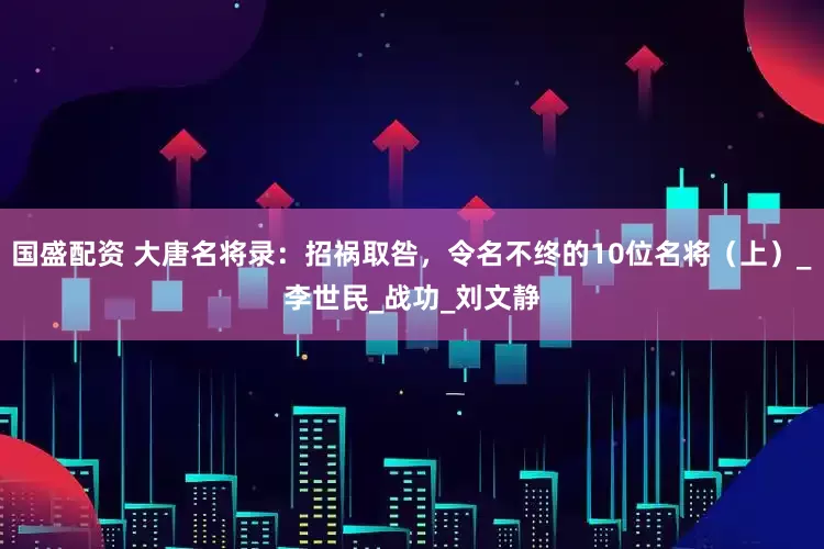 国盛配资 大唐名将录：招祸取咎，令名不终的10位名将（上）_李世民_战功_刘文静