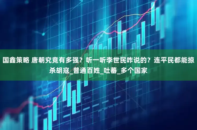 国鑫策略 唐朝究竟有多强？听一听李世民咋说的？连平民都能掠杀胡寇_普通百姓_吐蕃_多个国家