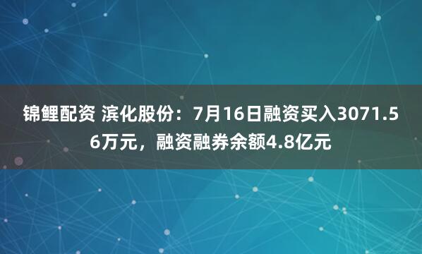 锦鲤配资 滨化股份：7月16日融资买入3071.56万元，融资融券余额4.8亿元