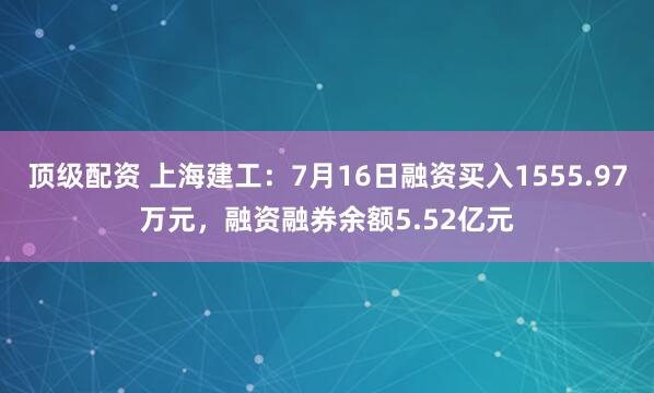 顶级配资 上海建工：7月16日融资买入1555.97万元，融资融券余额5.52亿元
