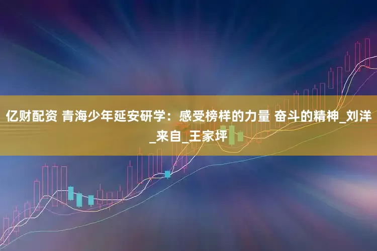 亿财配资 青海少年延安研学：感受榜样的力量 奋斗的精神_刘洋_来自_王家坪