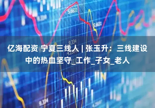 亿海配资 宁夏三线人 | 张玉升：三线建设中的热血坚守_工作_子女_老人
