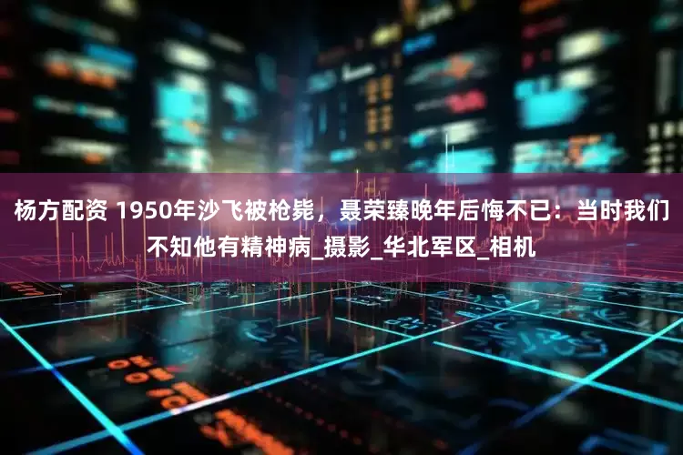 杨方配资 1950年沙飞被枪毙，聂荣臻晚年后悔不已：当时我们不知他有精神病_摄影_华北军区_相机