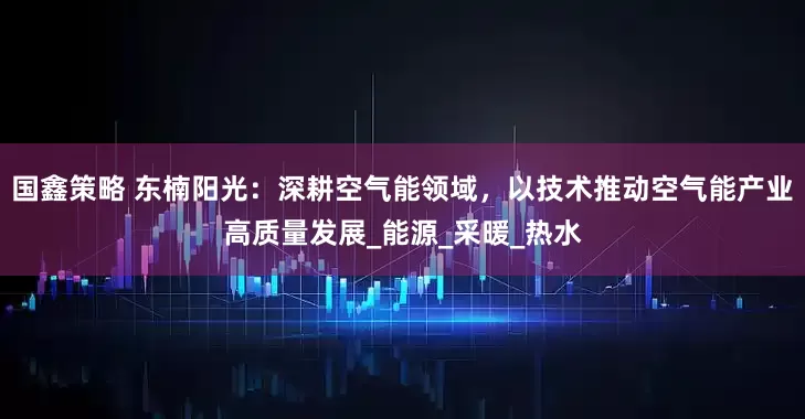 国鑫策略 东楠阳光：深耕空气能领域，以技术推动空气能产业高质量发展_能源_采暖_热水