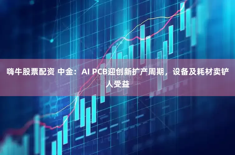 嗨牛股票配资 中金：AI PCB迎创新扩产周期，设备及耗材卖铲人受益