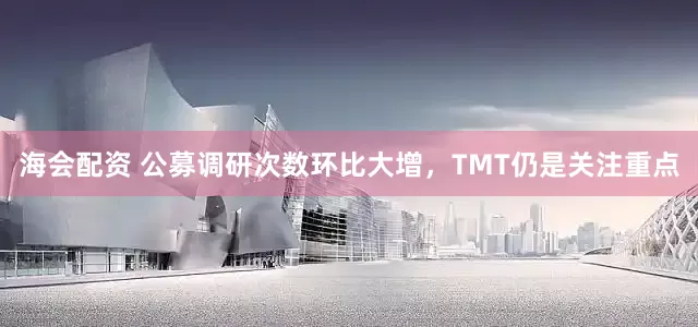 海会配资 公募调研次数环比大增，TMT仍是关注重点