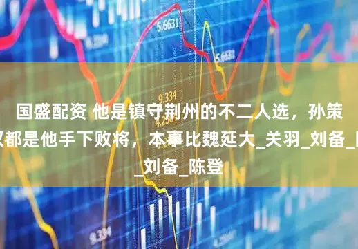 国盛配资 他是镇守荆州的不二人选，孙策孙权都是他手下败将，本事比魏延大_关羽_刘备_陈登