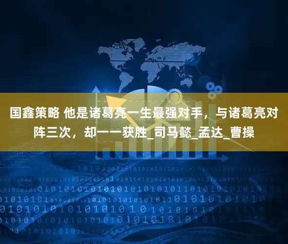 国鑫策略 他是诸葛亮一生最强对手，与诸葛亮对阵三次，却一一获胜_司马懿_孟达_曹操