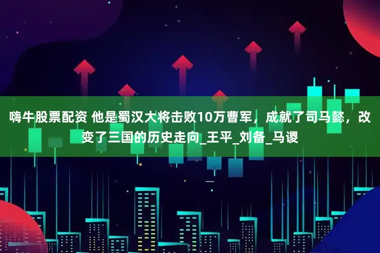 嗨牛股票配资 他是蜀汉大将击败10万曹军，成就了司马懿，改变了三国的历史走向_王平_刘备_马谡