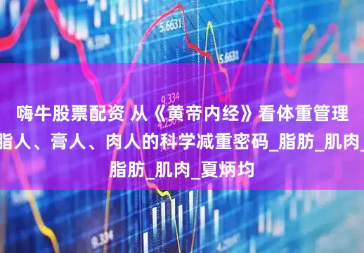 嗨牛股票配资 从《黄帝内经》看体重管理：解锁脂人、膏人、肉人的科学减重密码_脂肪_肌肉_夏炳均