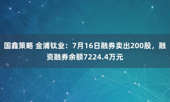 国鑫策略 金浦钛业：7月16日融券卖出200股，融资融券余额7224.4万元