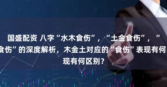 国盛配资 八字“水木食伤”，“土金食伤”，“火土食伤”的深度解析，木金土对应的“食伤”表现有何区别？
