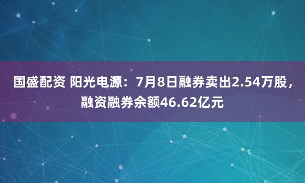国盛配资 阳光电源：7月8日融券卖出2.54万股，融资融券余额46.62亿元