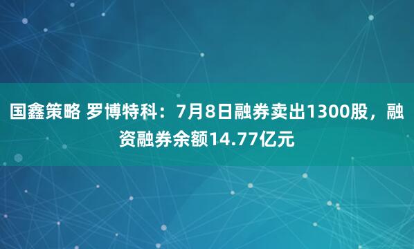 国鑫策略 罗博特科：7月8日融券卖出1300股，融资融券余额14.77亿元