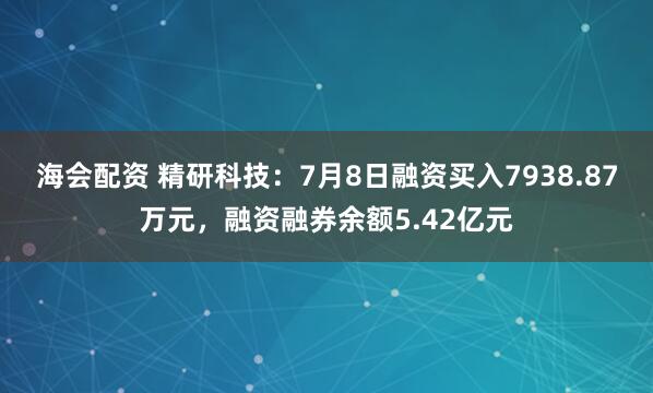 海会配资 精研科技：7月8日融资买入7938.87万元，融资融券余额5.42亿元