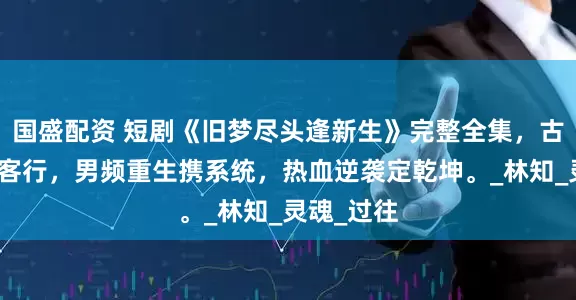 国盛配资 短剧《旧梦尽头逢新生》完整全集，古代权谋侠客行，男频重生携系统，热血逆袭定乾坤。_林知_灵魂_过往