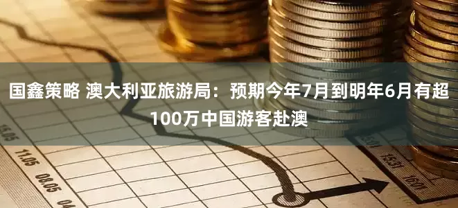 国鑫策略 澳大利亚旅游局：预期今年7月到明年6月有超100万中国游客赴澳