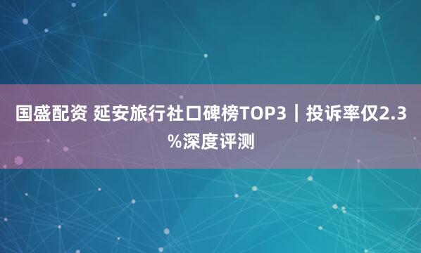 国盛配资 延安旅行社口碑榜TOP3｜投诉率仅2.3%深度评测