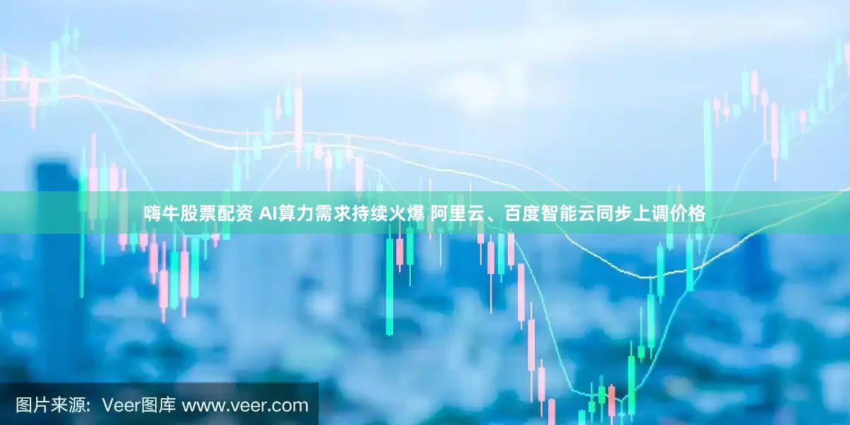嗨牛股票配资 AI算力需求持续火爆 阿里云、百度智能云同步上调价格