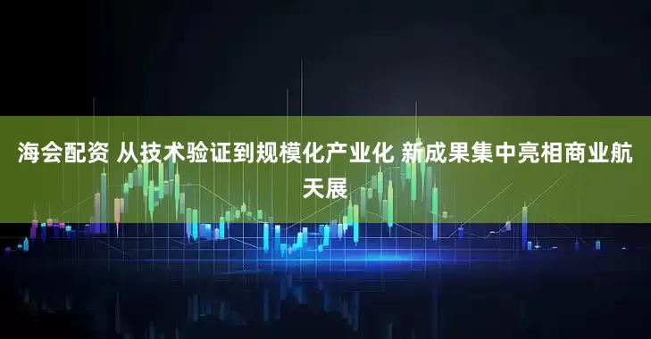 海会配资 从技术验证到规模化产业化 新成果集中亮相商业航天展