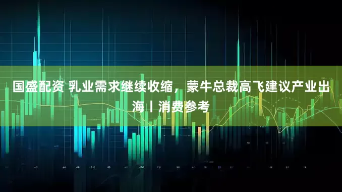 国盛配资 乳业需求继续收缩，蒙牛总裁高飞建议产业出海丨消费参考