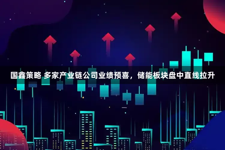国鑫策略 多家产业链公司业绩预喜，储能板块盘中直线拉升
